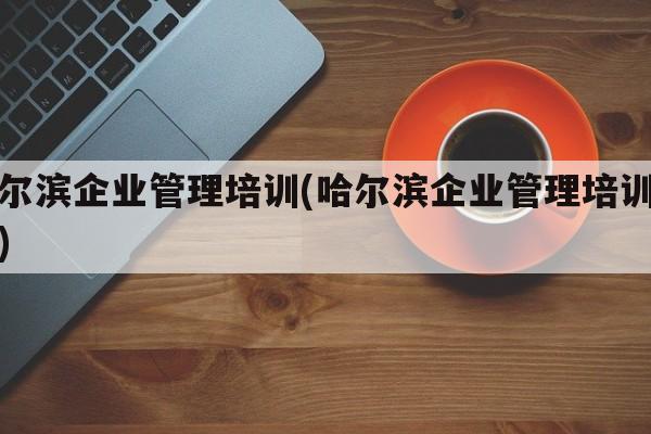 哈尔滨企业管理培训(哈尔滨企业管理培训学校)