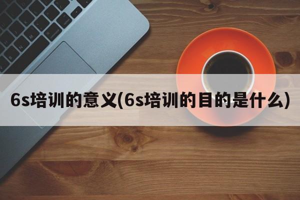 6s培训的意义(6s培训的目的是什么)